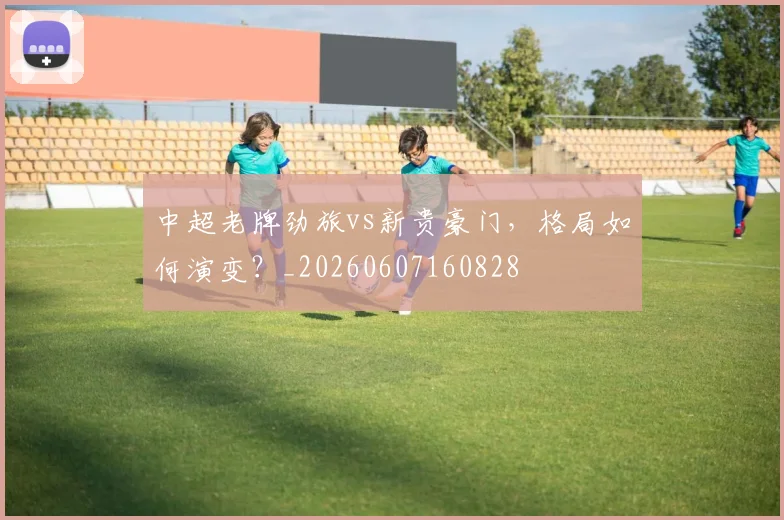 中超老牌劲旅vs新贵豪门，格局如何演变？_20260607160828