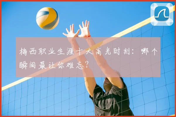 梅西职业生涯十大高光时刻:哪个瞬间最让你难忘?