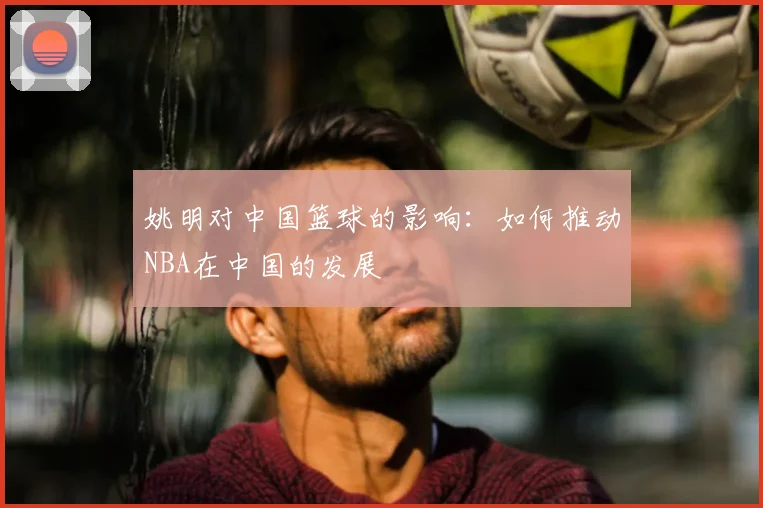 姚明对中国篮球的影响：如何推动NBA在中国的发展