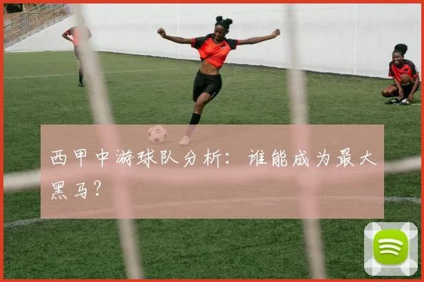 西甲中游球队分析：谁能成为最大黑马？