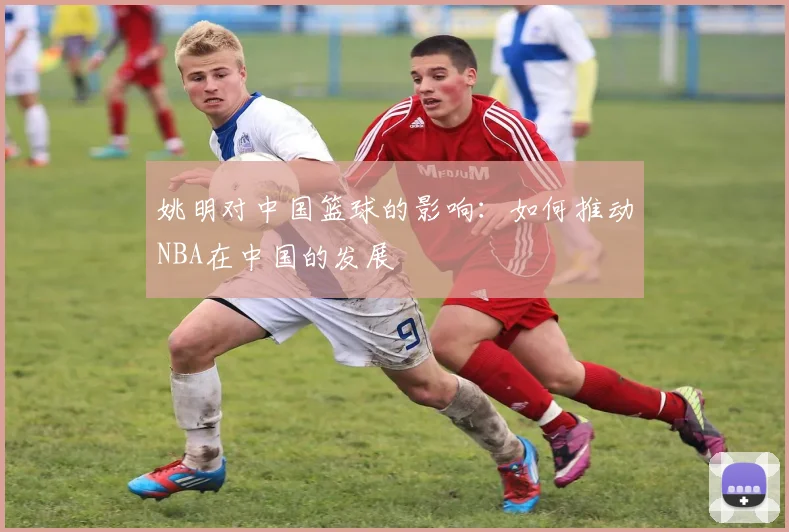 姚明对中国篮球的影响：如何推动NBA在中国的发展