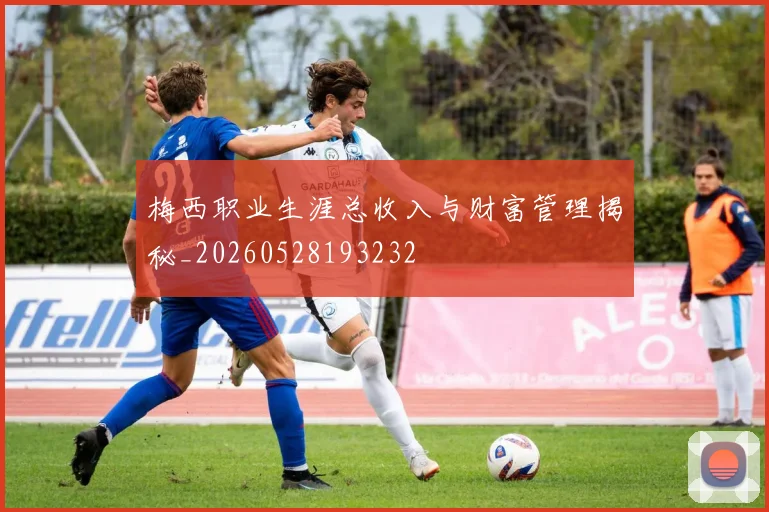 梅西职业生涯总收入与财富管理揭秘_20260528193232