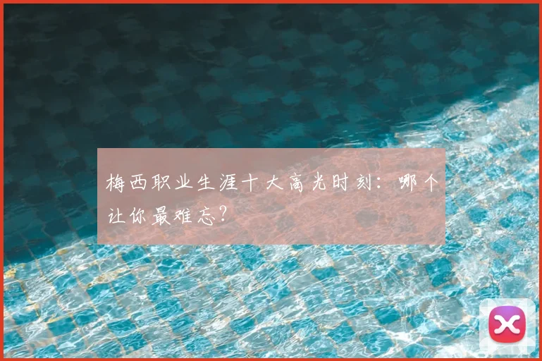 梅西职业生涯十大高光时刻：哪个让你最难忘？