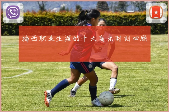梅西职业生涯的十大高光时刻回顾
