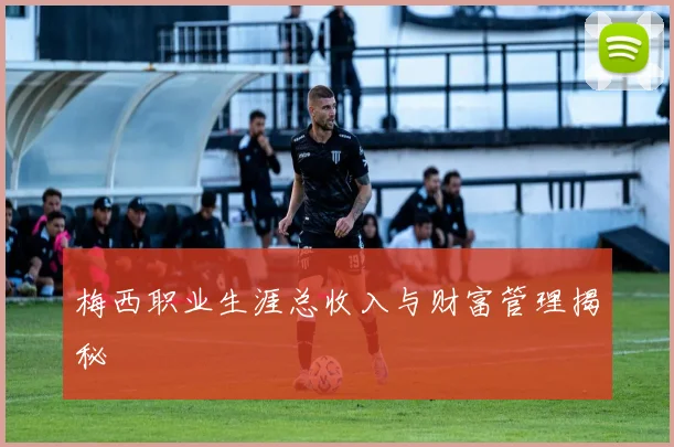 梅西职业生涯总收入与财富管理揭秘