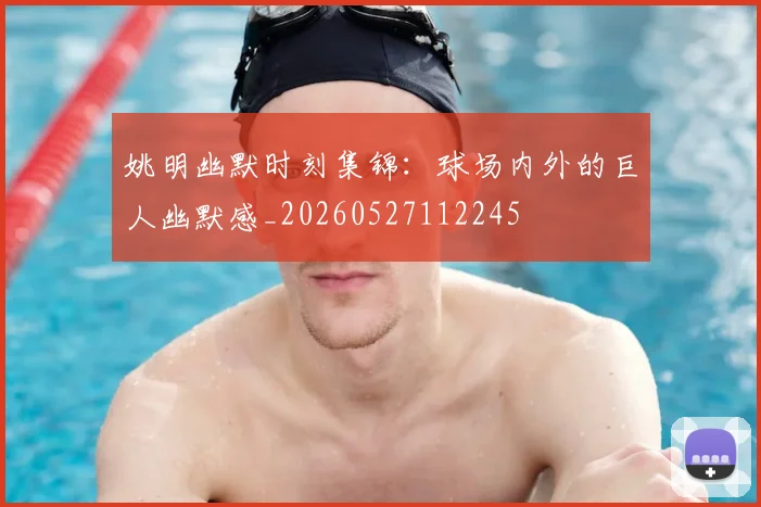 姚明幽默时刻集锦：球场内外的巨人幽默感_20260527112245