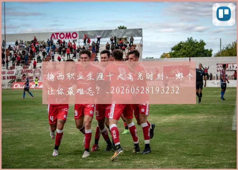 梅西职业生涯十大高光时刻，哪个让你最难忘？_20260528193232