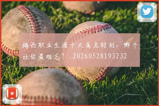 梅西职业生涯十大高光时刻,哪个让你最难忘?_20260528193232